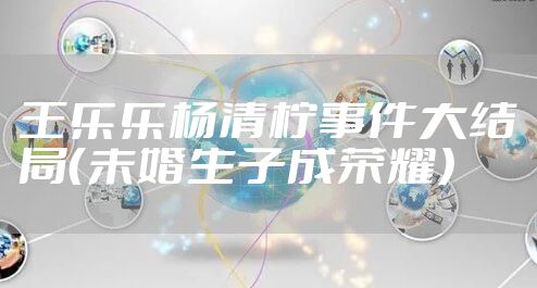 王乐乐杨清柠事件大结局（未婚生子成荣耀）