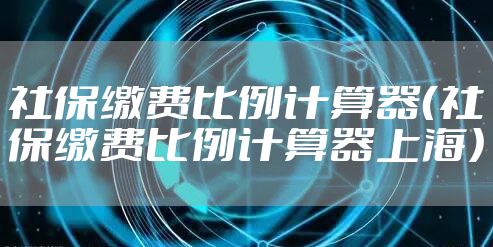 社保缴费比例计算器（社保缴费比例计算器上海）