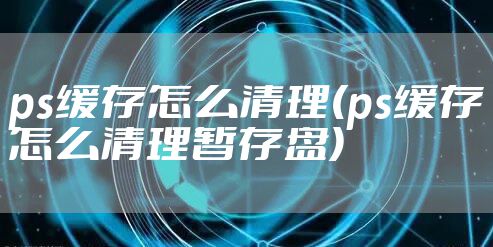 ps缓存怎么清理(ps缓存怎么清理暂存盘)