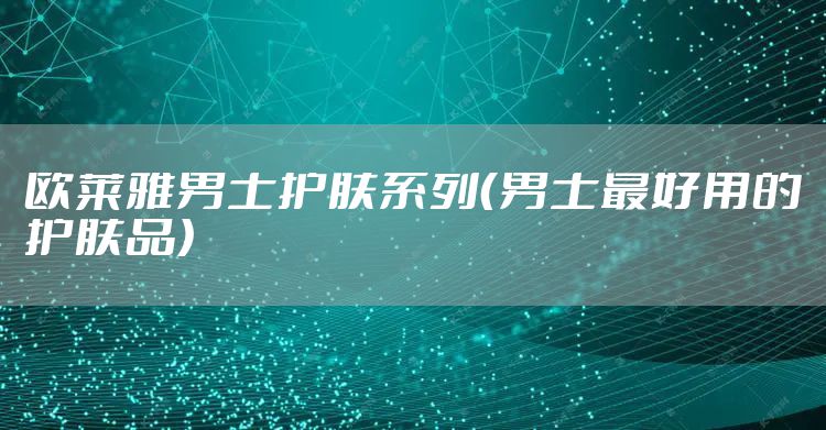欧莱雅男士护肤系列（男士最好用的护肤品）