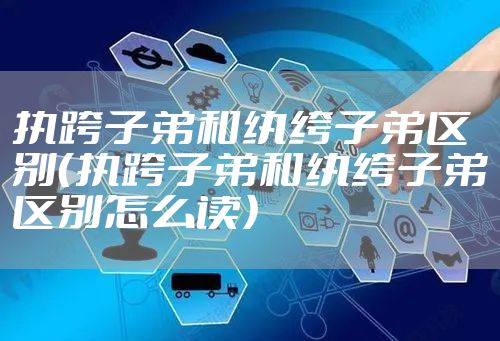 执跨子弟和纨绔子弟区别（执跨子弟和纨绔子弟区别怎么读）