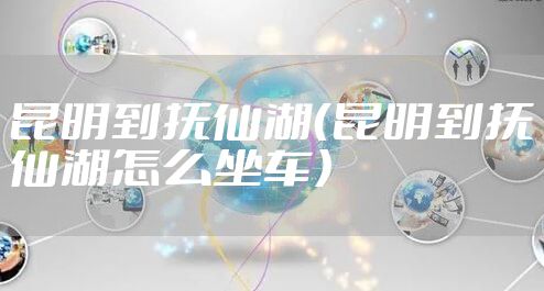 昆明到抚仙湖（昆明到抚仙湖怎么坐车）