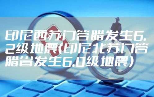 印尼西苏门答腊发生6.2级地震（印尼北苏门答腊省发生6.0级地震）
