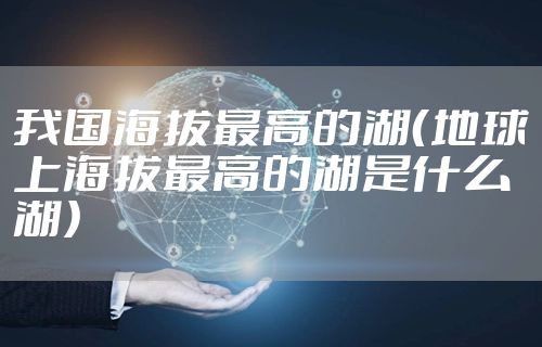 我国海拔最高的湖（地球上海拔最高的湖是什么湖）