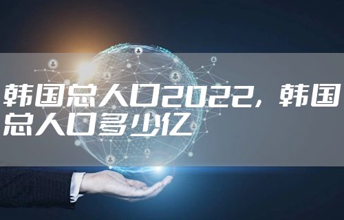 韩国总人口2022，韩国总人口多少亿