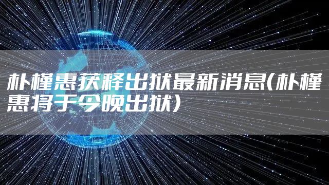 朴槿惠获释出狱最新消息（朴槿惠将于今晚出狱）