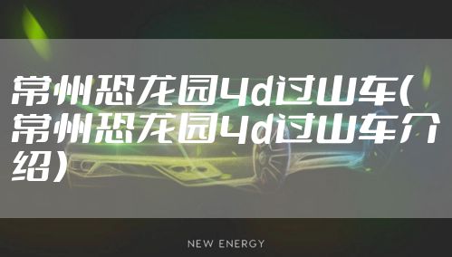常州恐龙园4d过山车（常州恐龙园4d过山车介绍）