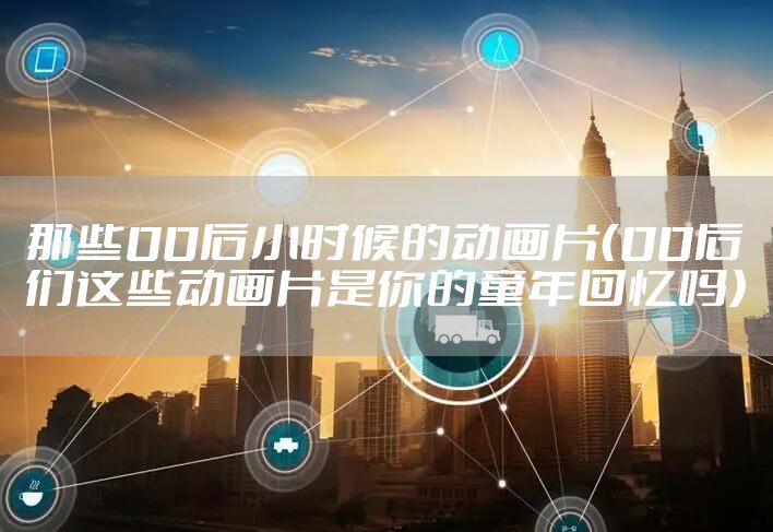 那些00后小时候的动画片（00后们这些动画片是你的童年回忆吗）