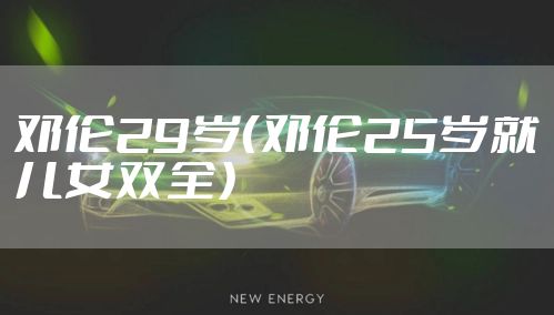 邓伦29岁（邓伦25岁就儿女双全）