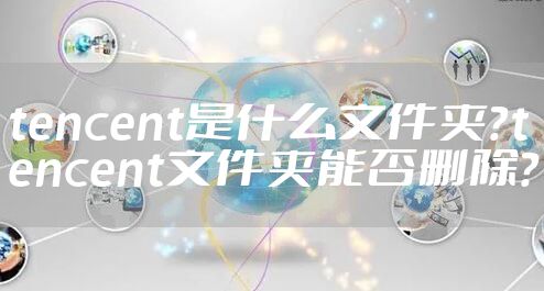 tencent是什么文件夹？tencent文件夹能否删除？