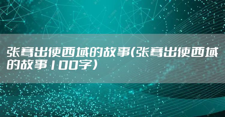 张骞出使西域的故事（张骞出使西域的故事100字）