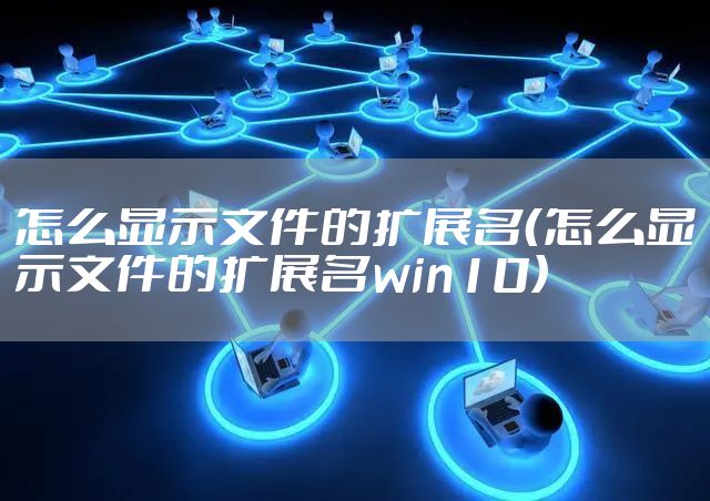 怎么显示文件的扩展名（怎么显示文件的扩展名win10）