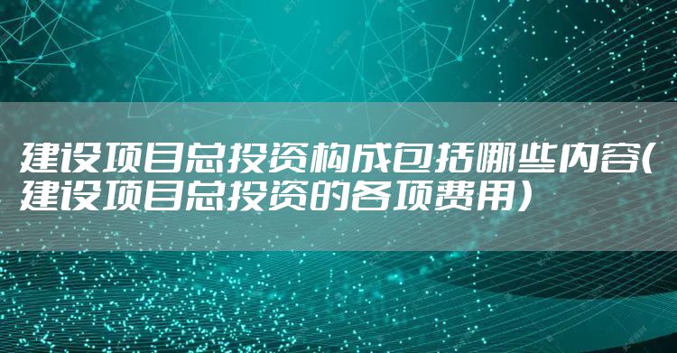 建设项目总投资构成包括哪些内容（建设项目总投资的各项费用）