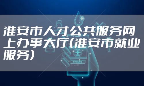淮安市人才公共服务网上办事大厅（淮安市就业服务）