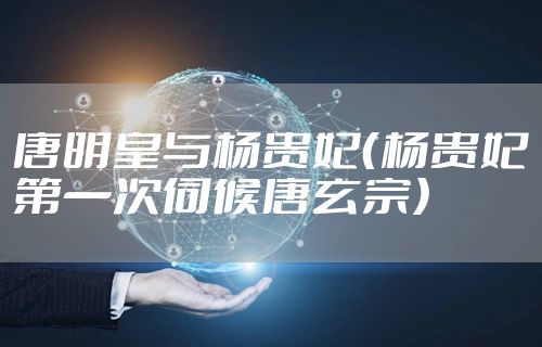 唐明皇与杨贵妃（杨贵妃第一次伺候唐玄宗）