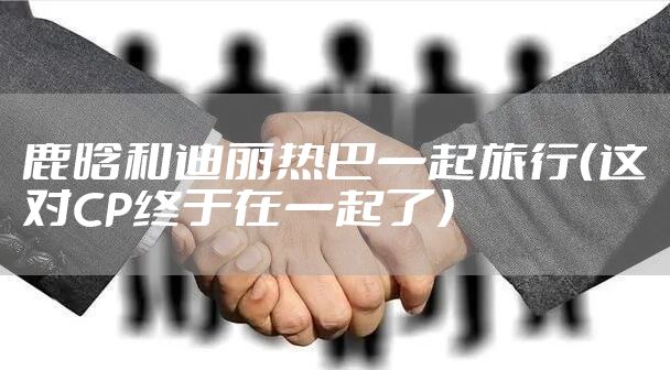 鹿晗和迪丽热巴一起旅行（这对CP终于在一起了）