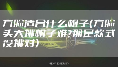 方脸适合什么帽子（方脸头大挑帽子难？那是款式没挑对）