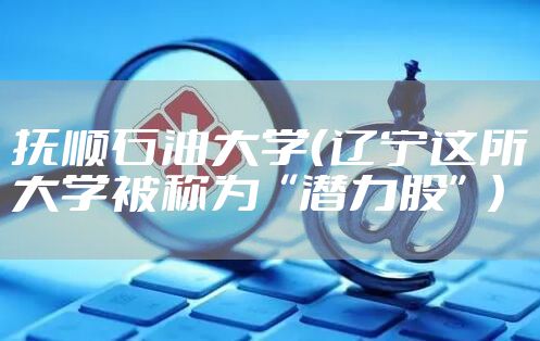 抚顺石油大学（辽宁这所大学被称为“潜力股”）