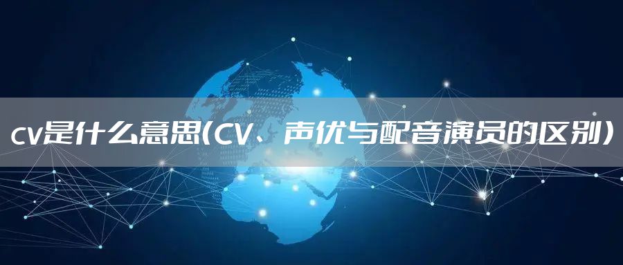 cv是什么意思（CV、声优与配音演员的区别）