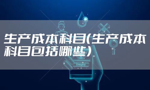 生产成本科目（生产成本科目包括哪些）