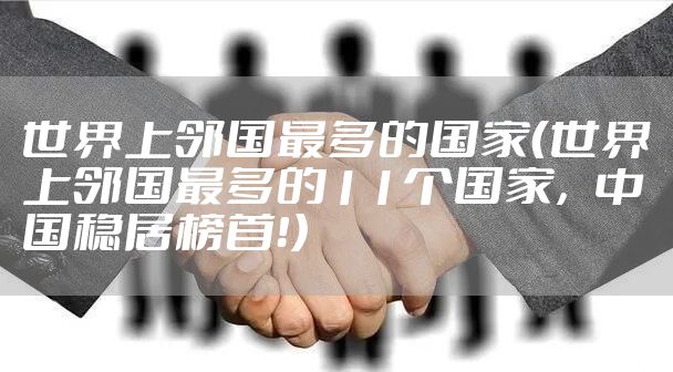 世界上邻国最多的国家（世界上邻国最多的11个国家，中国稳居榜首！）