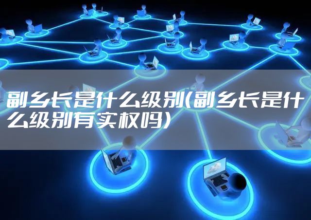 副乡长是什么级别（副乡长是什么级别有实权吗）