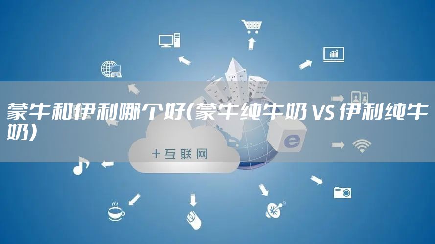 蒙牛和伊利哪个好（蒙牛纯牛奶 VS 伊利纯牛奶）