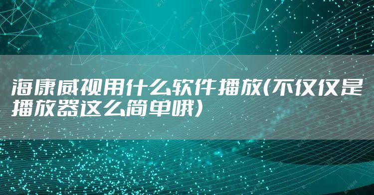 海康威视用什么软件播放（不仅仅是播放器这么简单哦）