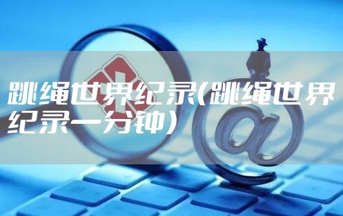 跳绳世界纪录（跳绳世界纪录一分钟）