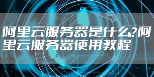 阿里云服务器是什么？阿里云服务器使用教程