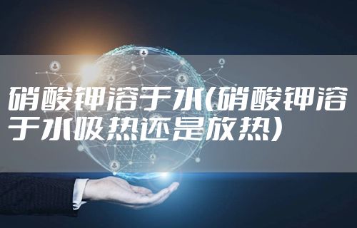 硝酸钾溶于水（硝酸钾溶于水吸热还是放热）