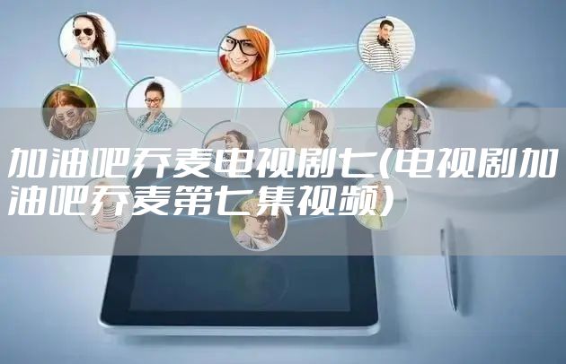 加油吧乔麦电视剧七（电视剧加油吧乔麦第七集视频）