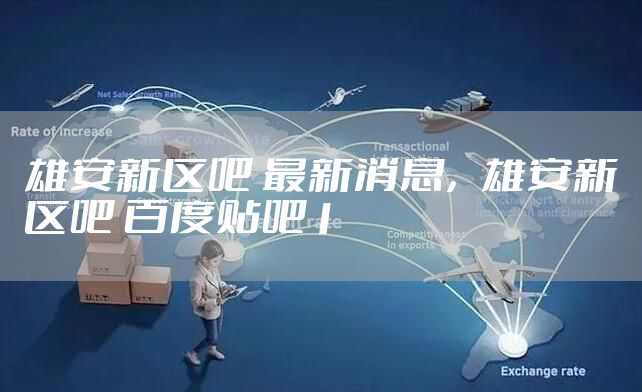 雄安新区吧 最新消息，雄安新区吧 百度贴吧1