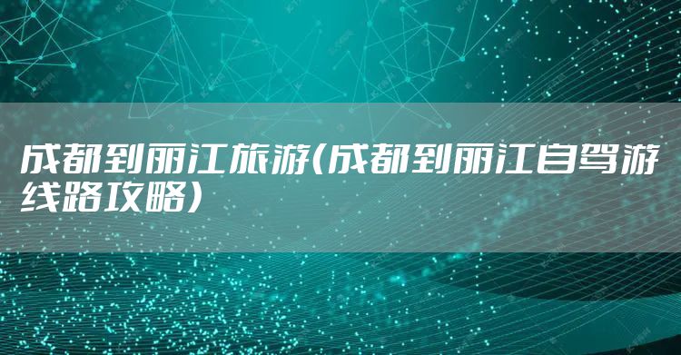 成都到丽江旅游（成都到丽江自驾游线路攻略）