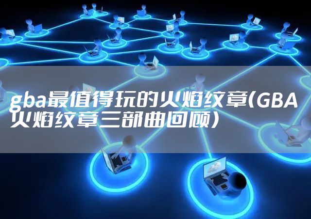 gba最值得玩的火焰纹章（GBA火焰纹章三部曲回顾）