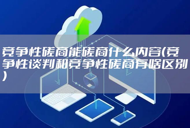 竞争性磋商能磋商什么内容（竞争性谈判和竞争性磋商有啥区别）