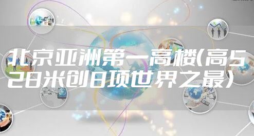 北京亚洲第一高楼（高528米创8项世界之最）