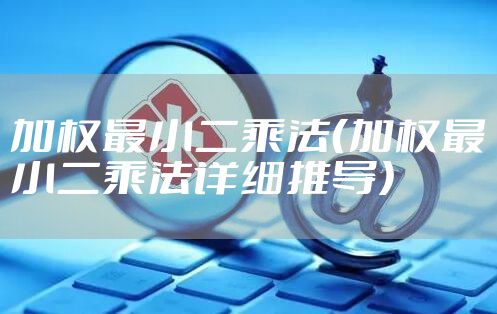 加权最小二乘法（加权最小二乘法详细推导）