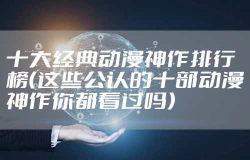 十大经典动漫神作排行榜（这些公认的十部动漫神作你都看过吗）