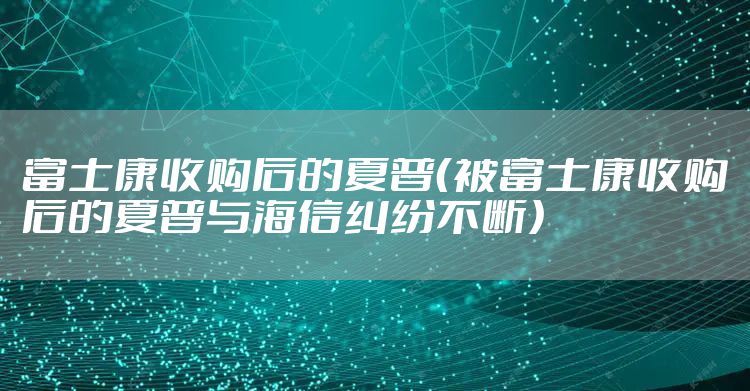富士康收购后的夏普（被富士康收购后的夏普与海信纠纷不断）
