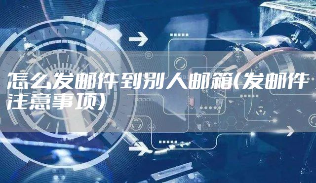 怎么发邮件到别人邮箱（发邮件注意事项）