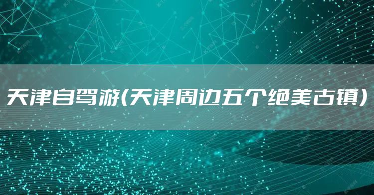 天津自驾游（天津周边五个绝美古镇）
