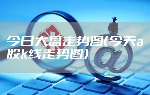 今日大盘走势图（今天a股k线走势图）