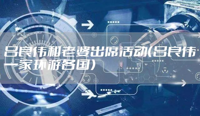 吕良伟和老婆出席活动（吕良伟一家环游各国）