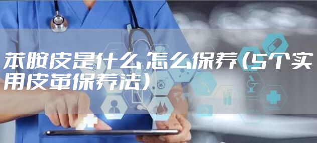 苯胺皮是什么 怎么保养 （5个实用皮革保养法）