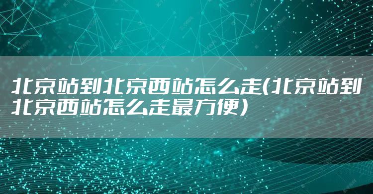 北京站到北京西站怎么走（北京站到北京西站怎么走最方便）