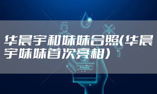 华晨宇和妹妹合照（华晨宇妹妹首次亮相）