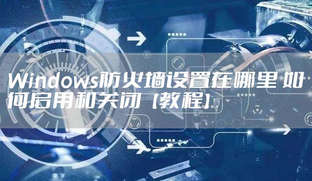 Windows防火墙设置在哪里 如何启用和关闭【教程】