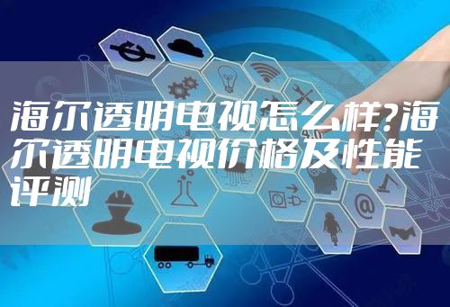 海尔透明电视怎么样？海尔透明电视价格及性能评测