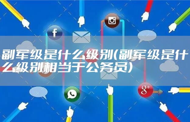 副军级是什么级别（副军级是什么级别相当于公务员）